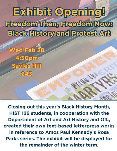 Poster Information: Freedom Then, Freedom Now: Black History and Protest Art Wed. Feb 28 @ 4:30 pm Sayles Hill 243 Closing out this year's Black History Month, HIST 126 students, in cooperation with the Department of Art and Art History and OIL, created their own text-based letterpress works in reference to Amos Paul Kennedy’s Rosa Parks series. The exhibit will be displayed for the remainder of the winter term.