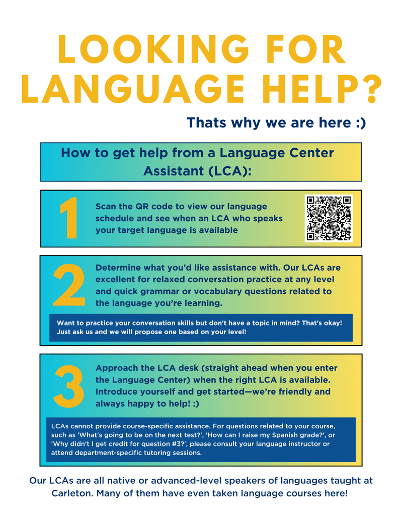 A bright, colorful flyer reads "Looking for language help? That is why we are here" and lists ways to get help from Language Center Assistants (LCAs). The first step reads, "scan the QR code to view our language schedule and see when an LCA who speaks your target language is available". Step 2 reads, "Determine what you’d like assistance with. Our LCAs are excellent for relaxed conversation practice at any level and quick grammar or vocabulary questions related to the language you’re learning.". There is a small block of text under step two that reads, "Want to practice your conversation skills but don’t have a topic in mind? That’s okay! Just ask us and we will propose one based on your level!". Step three reads, "Approach the LCA desk (straight ahead when you enter the Language Center) when the right LCA is available. Introduce yourself and get started—we’re friendly and always happy to help! :)". There is a small block of text under step three that reads, "LCAs cannot provide course-specific assistance. For questions related to your course, such as 'What's going to be on the next test?', 'How can I raise my Spanish grade?', or 'Why didn’t I get credit for question #3?', please consult your language instructor or attend department-specific tutoring sessions."