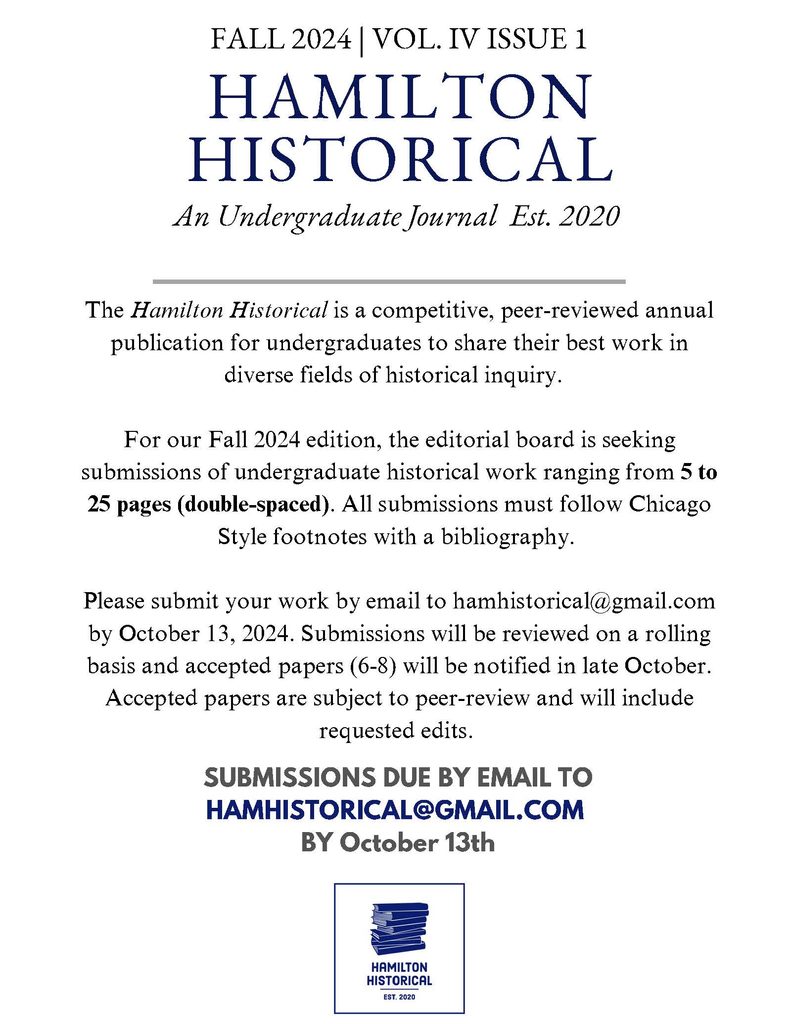 The Hamilton Historical is a competitive, peer reviewed, annual publication for undergraduates to share their best work in diverse fields of historical inquiry. For our Fall 2024 edition, the editorial board is seeking submissions of undergraduate historical work ranging from 5 to 25 pages (double-spaced). All must follow Chicago Style footnotes with a bibliography. Please submit your work by email to hamhistorical@gmail.com by October 13, 2024. Submissions will be reviewed on a rolling basis and accepted papers (6-8) notified in late October. Accepted papers are subject to peer-review and will include requested edits. SUBMISSIONS DUE BY EMAIL TOHAMHISTORICAL@GMAIL.COM BY October 13th