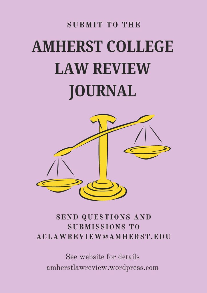 Pink poster with a drawing of an unbalanced yellow scale 
Submit to the Amherst College Law Review Journal
Send questions and submissions to aclawreview@amherst.edu
See website for details: amherstlawreview.wordpress.com