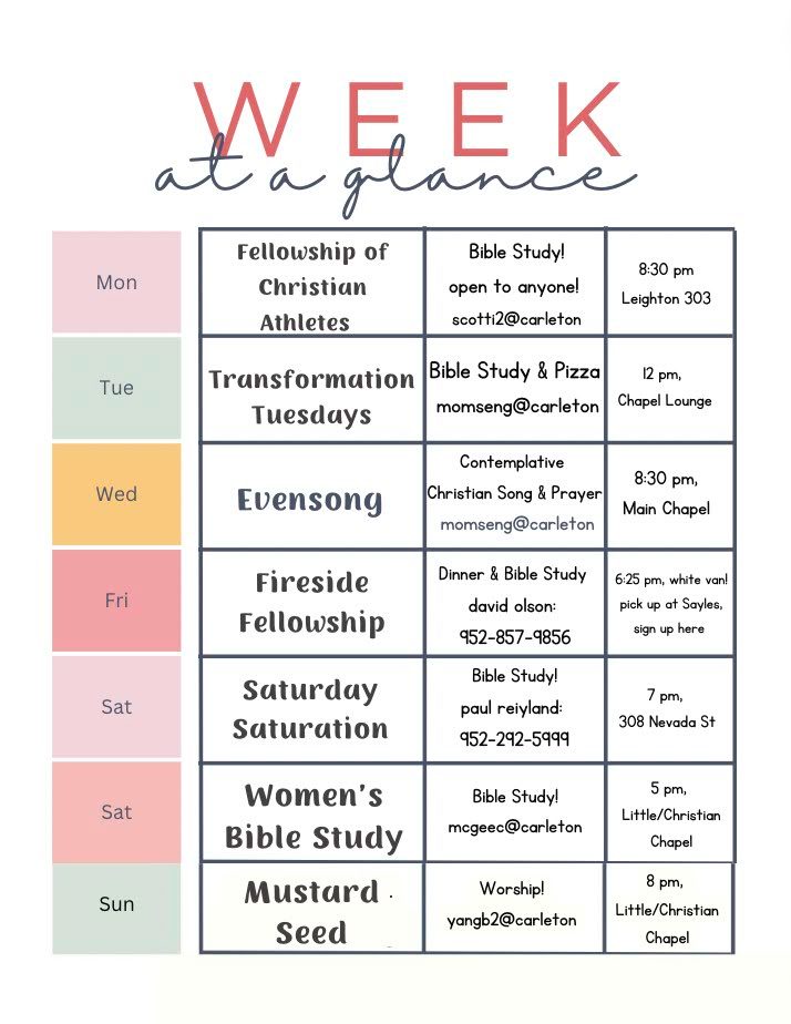 Fellowship of Christian Athletes (or anyone) Bible Study!      (scotti2@carleton)                            8:30pm,      Mondays,            Leighton 303

Transformation Tuesdays Bible Study & Pizza                         (momseng@carleton)                      12pm,          Tuesdays,           Chapel Lounge

Evensong Contemplative Christian Song & Prayer                  (momseng@carleton)                       8:30pm,      Wednesdays,      Main Chapel

Fireside Fellowship Dinner & Bible Study                                  (david olson: 952-857-9856)            6:25pm,       Friday,                  pick up at Sayles

Saturday Saturation Bible Study!                                                (paul reiyland: 952-292-5999)          7pm,           Saturday,              308 Nevada St

Women’s Bible Study                                                                    (mcgeec@carleton)                            5pm,           Saturday,              Little Chapel

Mustard Seed Worship!                                                               (yangb2@carleton)                              8pm,          Sunday,                  Little/Christian Chapel