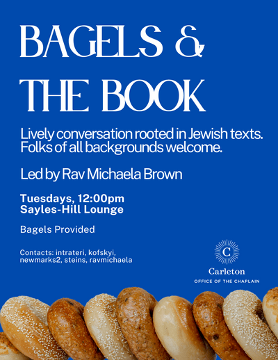 Bagels & the Book, Lively conversation rooted in Jewish texts. Folks of all backgrounds welcome. Led by Rav Michaela Brown, Tuesdays, 12:00pm, Sayles-Hill Lounge, Bagels Provided, Contacts: intrateri, kofskyi, newmarks2, steins, ravmichaela. Carleton, Office of the Chaplain
