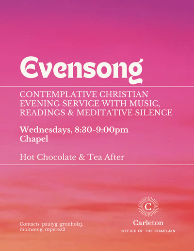 Evensong, Contemplative Christian evening service with music, readings & meditative silence. Wednesdays, 8:30-9:00pm, Chapel, Hot Chocolate & Tea After. Contacts: paulyg, gronholzj, momseng, mperez2. Carleton Office of the Chaplain