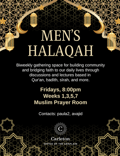 Men's Halaqah. Biweekly gathering space for building community and bridging faith to our daily lives through discussions and lectures based in Qur'an, hadith, sirah and more. Fridays, 8:00pm. Weeks 1,3,5,7, Muslim Prayer Room. Contacts: paula2, avajid. Carleton Office of the Chaplain.