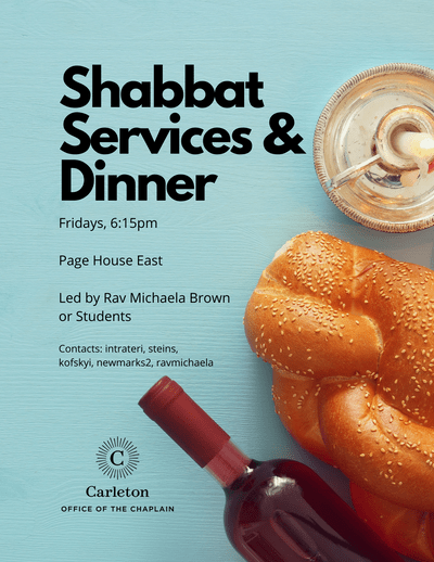 Shabbat Services & Dinner. Fridays, 6:15pm, Page House East. Led by Rav Michaela Brown or students. Contacts: intrateri, steins, kofskyi, newmarks2, ravmichaela. Carleton Office of the Chaplain
