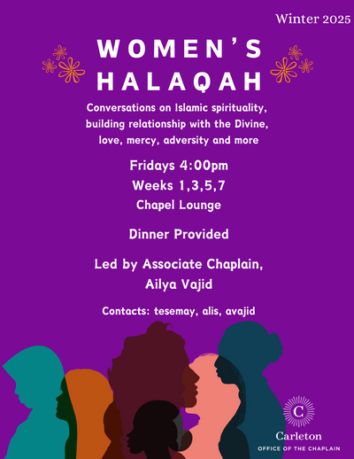 Women's Halaqah. Conversations on Islamic spirituality, building relationship with the Divine, love, mercy, adversity and more. Fridays 4:00pm, Weeks 1,3,5,7, Chapel Lounge. Dinner provided. Led by Associate Chaplain, Ailya Vajid. Contacts: tesemay, alis, avajid. Carleton Office of the Chaplain.
