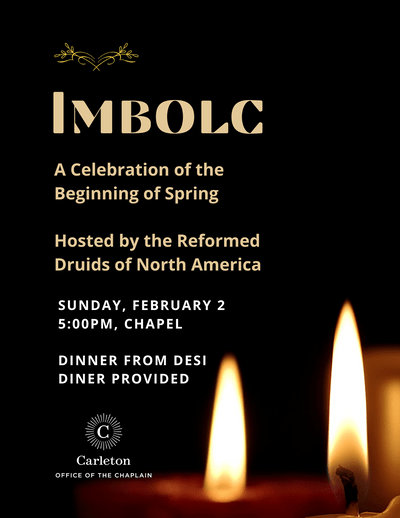 Imbolc. A Celebration of the Beginning of Spring. Hosted by the Reformed Druids of North America. Sunday, February 2, 5:00pm, Chapel. Dinner from Desi Diner Provided. Office of the Chaplain.