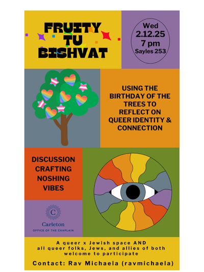 Fruity Tu Bishvat. Wed. 2.12.25, 7:00pm, Sayles 253. Using the birthday of the trees to reflect on queer identity & connection. Discussion Crafting Noshing Vibes. A queer x Jewish space AND all queer folks, Jews, and allies of both welcome to participate. Contact: Rav Michaela (ravmichaela). Carleton Office of the Chaplain.