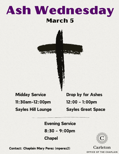 Ash Wednesday, March 5, Midday Service 11:30am-12:00pm, Sayles Hill Lounge. Drop by for Ashes 12-1pm Sayles Great Space. Evening Service 8:30-9:00pm, Chapel. Contact: Chaplain Mary Perez (mperez2). Carleton Office of the Chaplain.