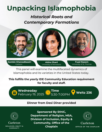 Unpacking Islamophobia: Historicla Roots and Contemporary Formations. Kambiz GhaneaBassiri (Carleton), Aisha Ghani (University of Minnesota), and Fuad Naeem (University of St. Thomas). This panel will examine the multifaceted dynamics of Islamophobia and its varieties in the United States today. February 19th at 5:30-7:00pm in Weitz 236. Dinner from Desi Diner provided. Sponsored By EthIC, Department of Religion, MSA, Division of Inclusion, Equity & Community and the Office of the Chaplain.