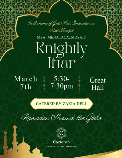 In the name of God, Most Compassionate Most Merciful. MSA, MENA, ACA, MOSAIC. Knightly Iftar, March 7th, 5:30-7:30pm, Great Hall, Catered by Zakia Deli. Ramadan Around the Globe. Carleton Office of the Chaplain.