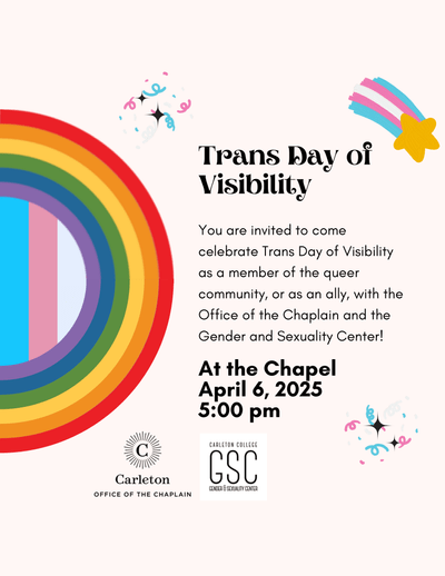 Trans Day of Visibility. You are invited to come celebrate Trans Day of Visibility as a member of the queer community, or as an ally, with the Office of the Chaplain and the Gender and Sexuality Center! At the Chapel. April 6, 2025, 5:00pm. Carleton Office of the Chaplain. Carleton College GSC, Gender & Sexuality Center