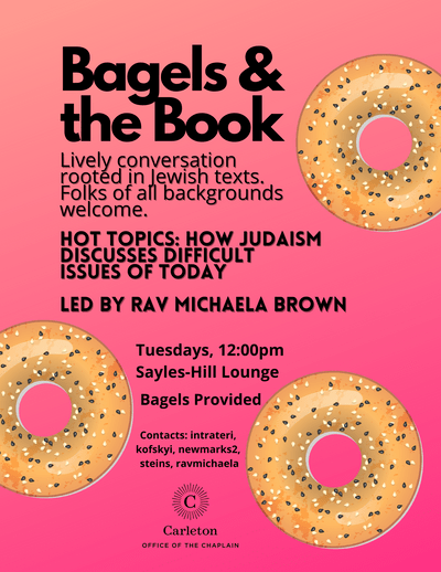 Bagels and the Book. Lively conversation rooted in Jewish texts. Folks of all backgrounds welcome. Hot Topics: How Judaism Discusses Difficult Issues of Today. Led by Rav Michaela Brown. Tuesdays, 12:00pm, Sayles-Hill Lounge. Bagels Provided. Contacts: intrateri, kofskyi, newmarks2, steins, ravmichaela. Carleton Office of the Chaplain.