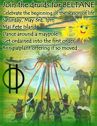 Join the druids for BELTANE. Celebrate the beginning of the season of life. Saturday, May 3rd, 1pm. Mai Fete Island. Dance around a maypole. Get ordained in the first order. Bring a plant offering if so moved.