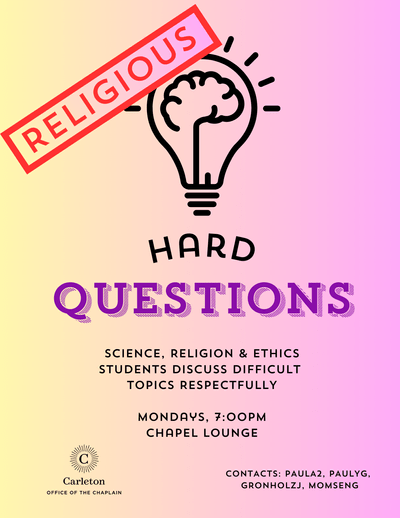 Religious Hard Questions. Science, Religion & Ethics. Students discuss difficult topics Respectfully. Mondays, 7:00pm Chapel Lounge. Carleton Office of the Chaplain. Contacts: Paula2, paulyg, gronholzj, momseng
