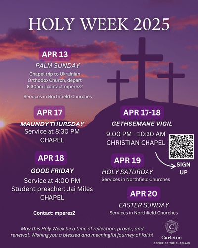 Holy Week 2025. April 13, Palm Sunday, Chapel trip to Ukrainian Orthodox Church, depart 8:30am | contact mperez2. Services in Northfield Churches. April 17, Maundy Thursday, Service at 8:30pm, Chapel. April 18, Good Friday, Service at 4:00pm, Student Preacher: Jai Miles, Chapel. April 17-18, Gethsemane Vigil, 9:00pm-10:30am, Christian Chapel. QR Code for sign up. April 19, Holy Saturday, Services in Northfield Churches. April 20, Easter Sunday, Services in Northfield Churches. Contact: mperez2. May this Holy Week be a time of reflection, prayer, and renewal. Wishing you a blessed and meaningful journey of faith! Carleton Office of the Chaplain.
