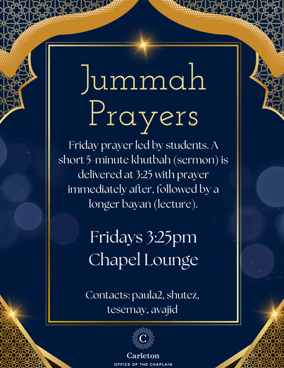 Jummah Prayers. Friday prayer led by students. A short 5-minute khutbah (sermon) is delivered at 3:25 with prayer immediately after, followed by a longer bayan (lecture). Fridays 3:25pm, Chapel Lounge. Contacts: paula2, shutez, tesemay, avajid, Carleton Office of the Chaplain.