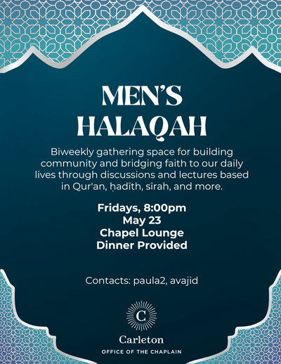 Men's Halaqah, Biweekly gathering space for building community and bridging faith to our daily lives through discussions and lectures based in Qur'an, hadith, sirah, and more. Fridays, 8:00pm, May 23, Chapel Lounge, Dinner Provided, Contacts: paula2, avajid, Carleton Office of the Chaplain