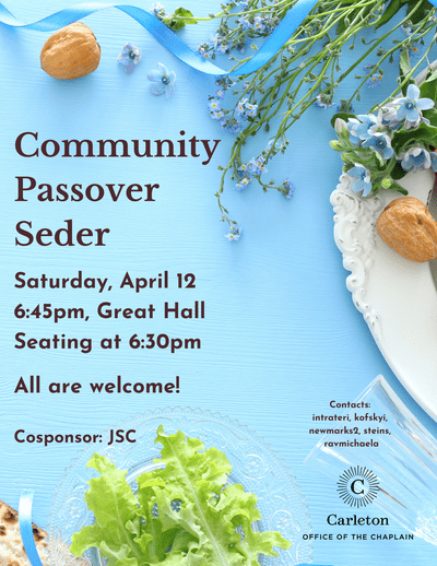 Community Passover Seder. Saturday, April 12, 6:45pm, Great Hall. Seating at 6:30pm. All are welcome! Cosponsor: JSC. Contacts: intrateri, kofskyi, newmarks2, steins, ravmichaela, Carleton Office of the Chaplain
