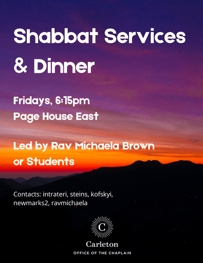 Shabbat Services & Dinner. Fridays, 6:15pm, Page House East. Led by Rav Michaela Brown or Students. Contacts: intrateri, steins, kofskyi, newmarks2, ravmichaela. Carleton Office of the Chaplain