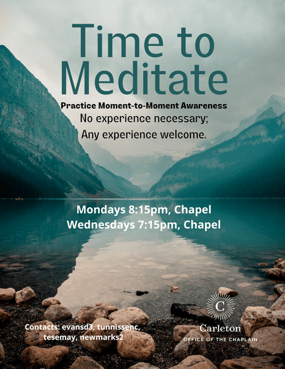 Time to Meditate. Practice Moment-to-Moment Awareness. No experience necessary; Any experience welcome. Mondays 8:15pm, Chapel. Wednesdays 7:15pm, Chapel. Contacts: evansd3, tunnissenc, tesemay, newmarks2. Carleton Office of the Chaplain.