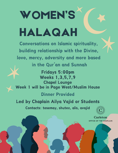 Women's Halaqah. Conversations on Islamic spirituality, building relationship with the Divine, love, mercy, adversity and more based in the Qur’an and Sunnah. Fridays 5:00pm. Weeks 1,3,5,7,9. Chapel Lounge. Week 1 will be in Page West/Muslim House. Dinner Provided. Led by Chaplain Ailya or Students. Contacts: tesemay, shutez, alis, avajid. Carleton Office of the Chaplain.