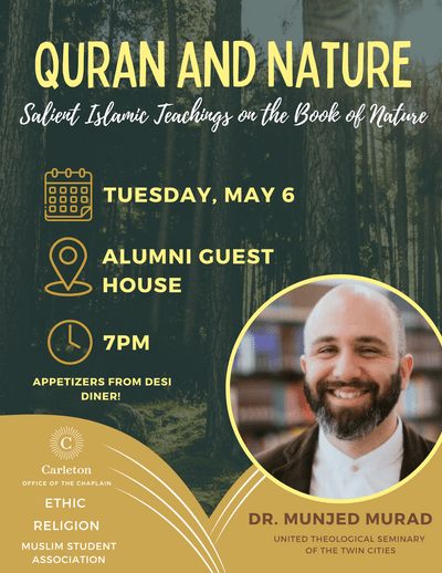 Quran and Nature: Salient Islamic Teachings on the Book of Nature. Tuesday, May 6, Alumni Guest House, 7PM, Appetizers from Desi Diner! Dr. Munjed Murad, United Theological Seminary of the Twin Cities. Carleton Office of the Chaplain, ETHIC, RELIGION, MUSLIM STUDENT ASSOCIATION
