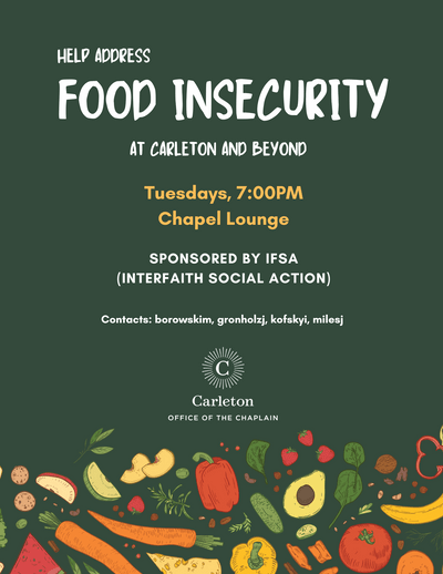 Help Address Food Insecurity at Carleton and Beyond. Tuesdays, 7:00pm, Chapel Lounge, Sponsored by IFSA (Interfaith Social Action), Contacts: borowskim, gronholzj, kofskyi, milesj, Carleton Office of the Chaplain