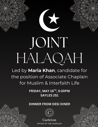 JOINT HALAQAH. Led by Maria Khan, candidate for the position of Associate Chaplain for Muslim & Interfaith Life. Friday, May 16th, 5:30pm, Sayles 251. Dinner from Desi Diner. Carleton Office of the Chaplain