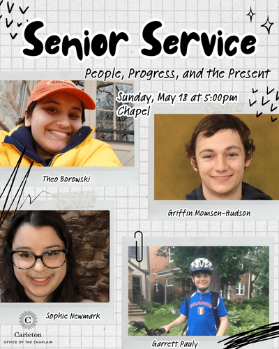 Senior Service: People, Progress, and the Present. Sunday, May 18 at 5:00pm, Chapel. Theo Borowski, Griffin Momsen-Hudson, Sophie Newmark, Garret Pauly. Carleton Office of the Chaplain.