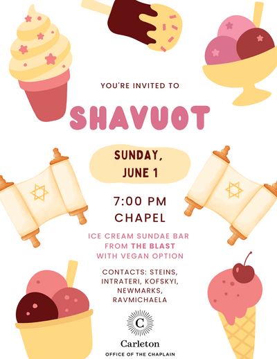 You're invited to Shavuot. Sunday, June 1, 7:00pm, Chapel, Ice Cream Sundae Bar from the Blast with Vegan Option, Contacts: steins, intrateri, kofskyi, newmarks, ravmichaela. Carleton Office of the Chaplain