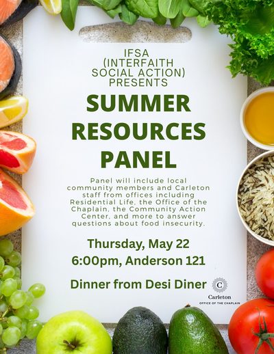 IFSA (Interfaith Social Action) Presents Summer Resources Panel. Panel will include local community members and Carleton staff from offices including Residential Life, the Office of the Chaplain, the Community Action Center, and more to answer questions about food insecurity. Thursday, May 22, 6:00pm, Anderson 121. Diner from Desi Diner. Carleton Office of the Chaplain.