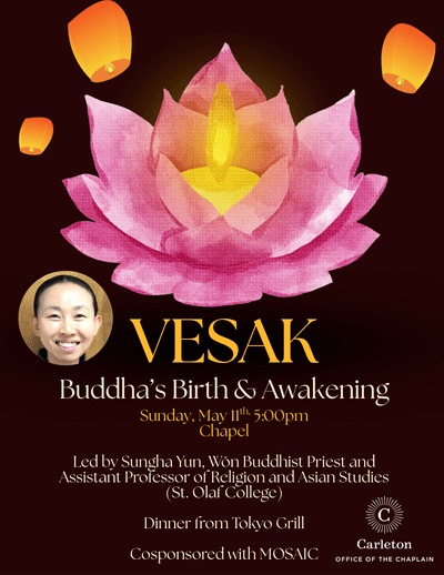 Vesak: Buddha's Birth & Awakening. Sunday, May 11th 5:00pm, Chapel. Led by Sungha Yun, Won Buddhist Priest and Assistant Professor of Religion and Asian Studies (St. Olaf College). Dinner from Tokyo Grill. Cosponsored with MOSAIC. Carleton Office of the Chaplain.