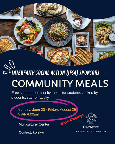Interfaith Social Action (IFSA) sponsors Community Meals. Free Summer community meals for students cooked by students, staff or faculty. Monday, June 23-Friday, August 29, MWF 6:00pm. (Date Change) Multicultural Center. Contact: kofskyi. Carleton Office of the Chaplain.