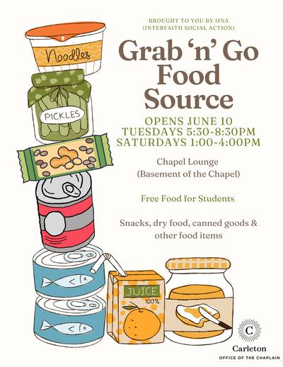 Brought to you by IFSA (Interfaith Social Action). Grab ‘n’ Go Food Source. Opens June 10. Tuesdays 5:30-8:30pm Saturdays 1:00-4:00pm, Chapel Lounge (Basement of the Chapel) Free Food for Students, Snacks, dry food, canned goods & other food items. Carleton Office of the Chaplain.