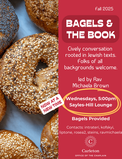 Fall 2025. Bagels & the Book. Lively conversation rooted in Jewish texts. Folks of all backgrounds welcome. Led by Rav Michaela Brown. Now at a new time: Wednesdays, 5:00pm. Sayles-Hill Lounge. Bagels Provided. Contacts: intrateri, kofskyi, liptone, rosea2, steins, ravmichaela. Carleton Office of the Chaplain.