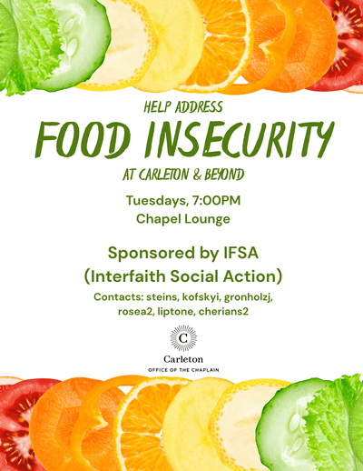 Help Address Food Insecurity at Carleton & Beyond. Tuesdays, 7:00pm, Chapel Lounge, Sponsored by IFSA (Interfaith Social Action) Contacts: steins, kofskyi, gronholzj, rosea2, liptone, cherians2. Carleton Office of the Chaplain