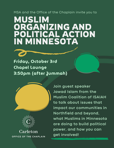 MSA and the Office of the Chaplain invite you to Muslim Organizing and Political Action in Minnesota. Friday, October 3rd, Chapel Lounge, 3:50pm (after Jummah). Join guest speaker Jawad Islam from the Muslim Coalition of ISAIAH to talk about issues that impact our communities in Northfield and beyond, what Muslims in Minnesota are doing to build political power, and how you can get involved! Carleton Office of the Chaplain