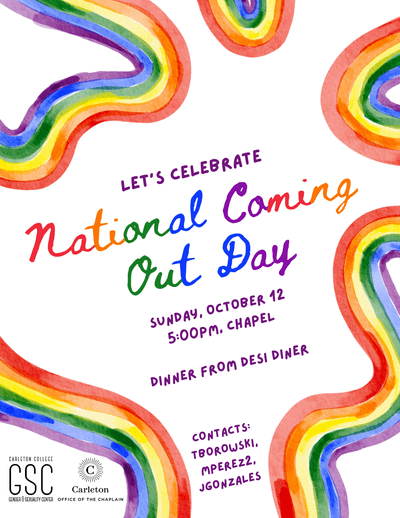 Let's Celebrate National Coming Out Day. Sunday, October 12, 5:00pm, Chapel. Dinner from Desi Diner. Contacts: tborowksi, mperez2, jgonzales. Carleton College GSC Gender & Sexuality Center, Carleton Office of the Chaplain