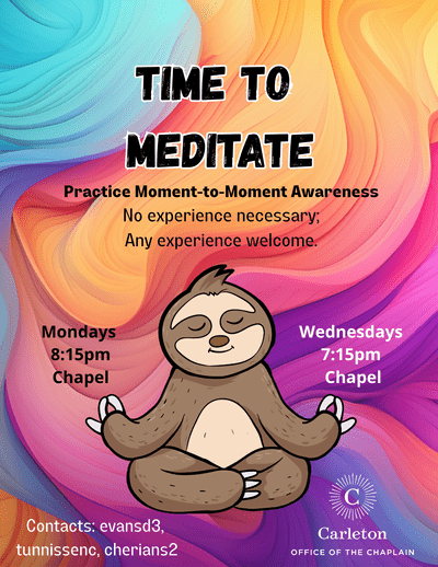 Time to Meditate. Practice Moment-to-Moment Awareness. No experience necessary; Any experience welcome. Mondays, 8:15pm, Chapel. Wednesdays, 7:15pm, Chapel. Contacts: evansd3, tunnissenc, cherians2. Carleton Office of the Chaplain