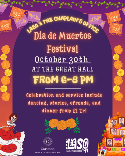 LASO X The Chaplain's Office. Dia de Muertos Festival. October 30th at the Great Hall from 6-8 PM. Celebration and service include dancing, stories, ofrenda, and dinner from El Tri. Carleton Office of the Chaplain and LASO Carleton College.