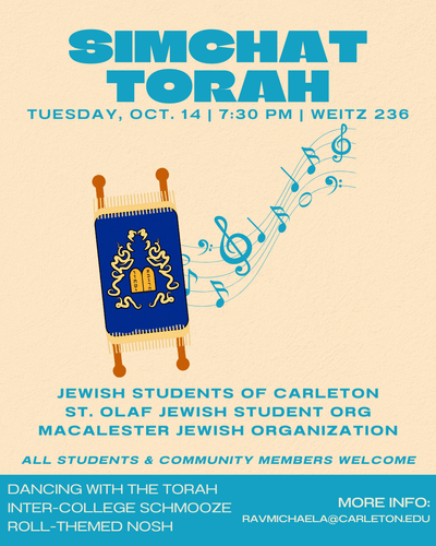 Simchat Torah. Tuesday, Oct. 14 | 7:30pm | Weitz 236. Jewish Students of Carleton, St. Olaf Jewish Student Org, Macalaster Jewish Organization. All Students & Community Members Welcome. Dancing with the Torah. Inter-college Schmooze. Roll-themed nosh. More info: ravmichaela@carleton.edu