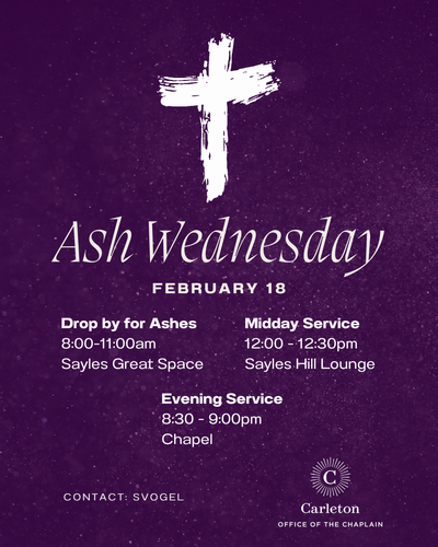 Ash Wednesday. February 18. Drop by for Ashes, 8:00-11:00am, Sayles Great Space. Midday Service 12:00-12:30 Sayles Hill Lounge. Evening Service 8:30-9:00pm, Chapel. Contact: svogel. Carleton Office of the Chaplain.