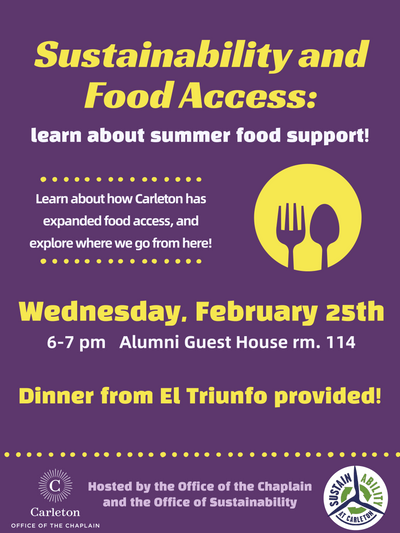 Sustainability and Food Access: learn about summer food support! Learn about how Carleton has expanded food access, and explore where we go from here! Wednesday, February 25th. 6-7pm, Alumni Guest House rm. 114. Dinner from El Triunfo provided! Carleton Office of the Chaplain. Hosted by the Office of the Chaplain and the Office of Sustainability. Sustain Ability at Carleton