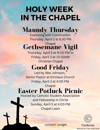 Holy Week in the Chapel. Maundy Thursday, Evensong with Communion, Thursday, April 2 at 8:30 PM, Chapel. Gethsemane Vigil, Thursday, April 2 at 9:00 PM to Friday, April 3 at 10:30 AM, Christian Chapel. Good Friday, Led by Abe Johnson, Senior Pastor at Emmaus Church, Friday, April 3 at 4:00 PM, Chapel. Easter Potluck Picnic hosted by Catholic Student Association and Fellowship in Christ, Sunday, April 5 at 4:00 PM, Chapel Lawn. Contact: svogel. Carleton Office of the Chaplain.