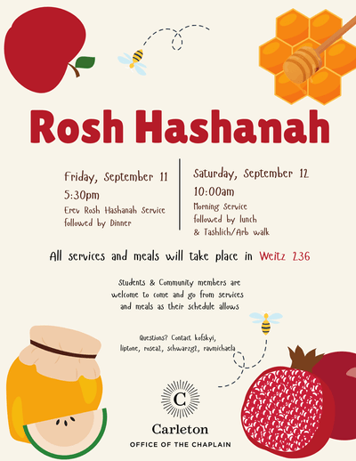 Rosh Hashanah, Friday, September 11, 5:30pm, Erev Rosh Hashanah Service followed by dinner. Saturday, September 12, 10:00am, Morning Service followed by lunch & Tashlich/Arb walk. All services and meals will take place in Weitz 236. Students & Community members are welcome to come and go from services and meals as their schedule allows. Questions? Contact kofskyi, liptone, rosea2, schwarzg2, ravmicheala. Carleton Office of the Chaplain. Apple, 2 bees, honeycomb, jar of honey, pomegranate
