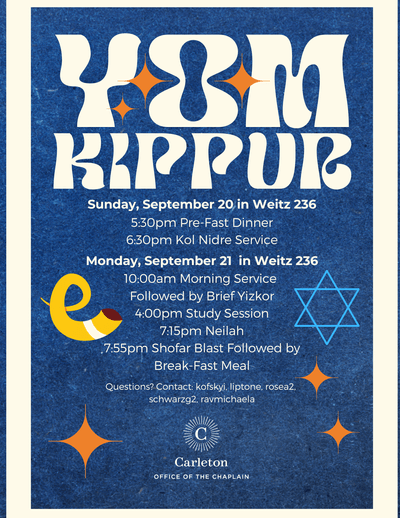 Yom Kippur. Sunday, September 20 in Weitz 236. 5:30pm Pre-Fast Dinner. 6:30pm Kol Nidre Service. Monday, September 21 in Weitz 236 10:00am Morning Service followed by Brief Yizkor 4:00pm Study Session 7:15pm Neilah. 7:55 pm Shofar Blast followed by Break-Fast Meal. Questions? Contact: Kofskyi, liptone, rosea2, schwarzg2, ravmichaela. Carleton Office of the Chaplain