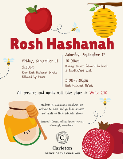 Rosh Hashanah, Friday, September 11, 5:30pm, Erev Rosh Hashanah Service followed by dinner. Saturday, September 12, 10:00am, Morning Service followed by lunch & Tashlich/Arb walk. 5:00-6:00pm Rosh Hashanah Ma'ariv All services and meals will take place in Weitz 236. Students & Community members are welcome to come and go from services and meals as their schedule allows. Questions? Contact kofskyi, liptone, rosea2, schwarzg2, ravmicheala. Carleton Office of the Chaplain. Apple, 3 bees, beehive, jar of honey, pomegranate