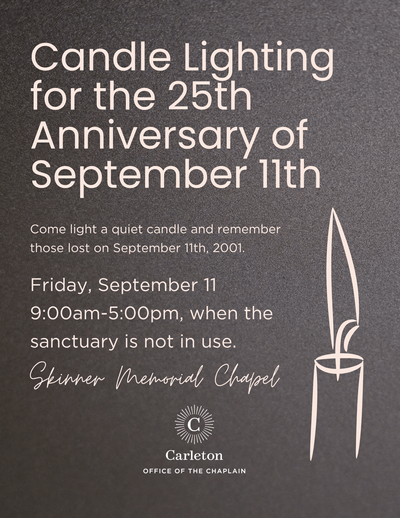 Candle Lighting for the 25th Anniversary of September 11th. Come light a quiet candle and remember those lost on September 11th, 2001. Friday, September 11, 9:00am-5:00pm, when the sanctuary is not in use. Skinner Memorial Chapel. Carleton Office of the Chaplain. Outline of candle with flame.