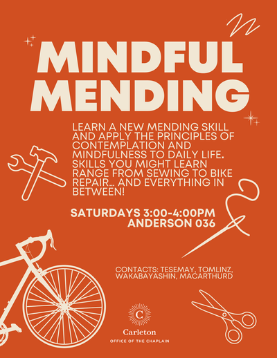 Mindful Mending. learn a new mending skill and apply the principles of contemplation and mindfulness to daily life. Skills you might learn range from sewing to bike repair… and everything in between! Saturdays, 3:00-4:00pm, Anderson 036. Contacts: tesemay, tomlinz, wakabayashin, macarthurd. Carleton Office of the Chaplain.